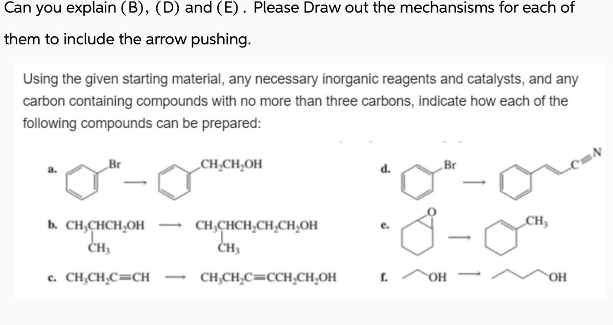 Can you explain (B), (D) and (E). Please Draw out the mechansisms for each of
them to include the arrow pushing.
Using the given starting material, any necessary inorganic reagents and catalysts, and any
carbon containing compounds with no more than three carbons, indicate how each of the
following compounds can be prepared:
Br
b. CH₂CHCH₂OH
CH3
c. CH₂CH₂C=CH
CH₂CH₂OH
CH₂CHCH₂CH₂CH₂OH
CH3
CH₂CH₂C=CCH₂CH₂OH
d.
f.
Br
OH
CH₂
OH
C=N