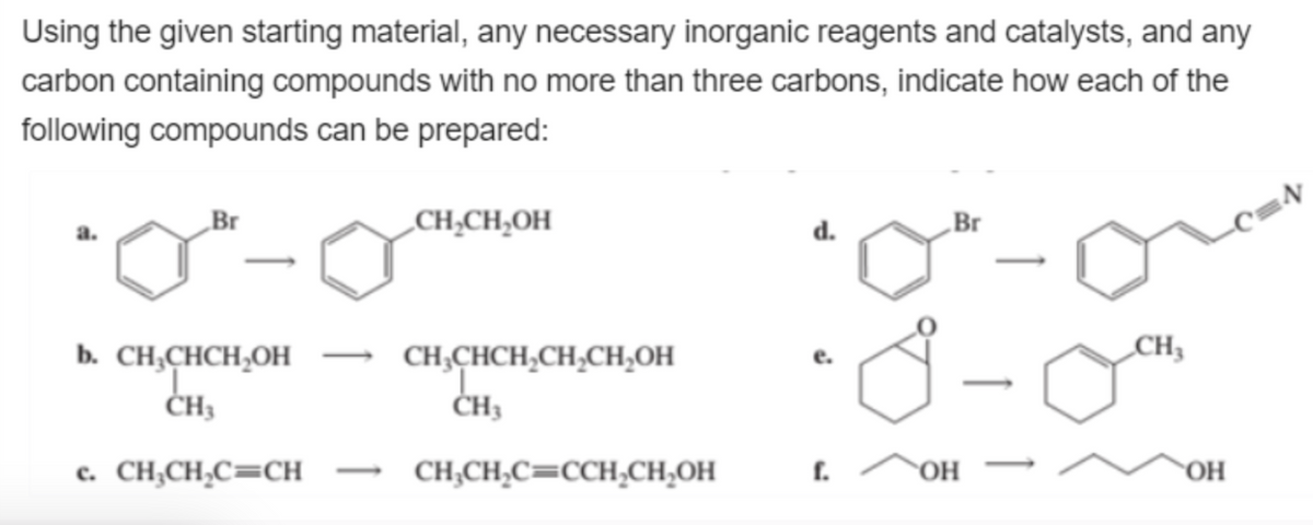 Using the given starting material, any necessary inorganic reagents and catalysts, and any
carbon containing compounds with no more than three carbons, indicate how each of the
following compounds can be prepared:
Br
b. CH₂CHCH₂OH
CH3
c. CH₂CH₂C=CH
CH₂CH₂OH
CH₂CHCH₂CH₂CH₂OH
CH3
CH₂CH₂C=CCH₂CH₂OH
d.
e.
f.
Br
OH
CH3
_C=N
OH