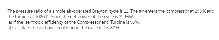The pressure ratio of a simple air-operated Brayton cycle is 12. The air enters the compressor at 295 K and
the turbine at 1020 K. Since the net power of the cycle is 32 MW,
a) If the isentropic efficiency of the Compressor and Turbine is 95%,
b) Calculate the air flow circulating in the cycle if it is 80%.
