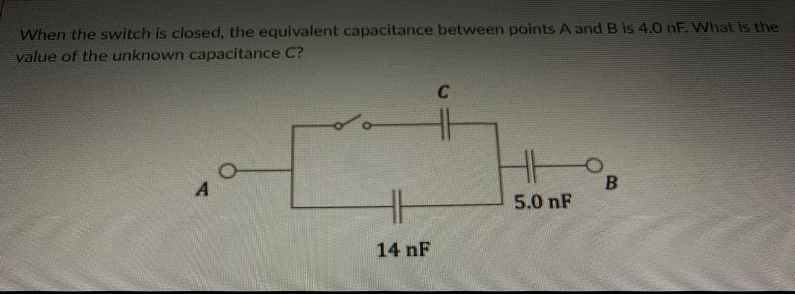 When the switch is closed, the equivalent capacitance between points A and B is 4.0 nF What is the
value of the unknown capacitance C?
B.
5.0 nF
14nF
