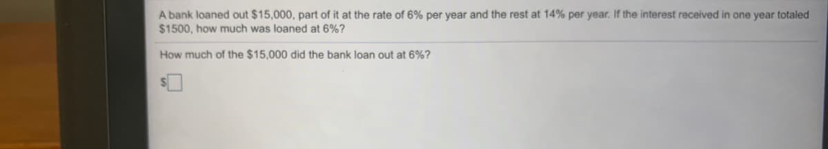 A bank loaned out $15,000, part of it at the rate of 6% per year and the rest at 14% per year. If the interest received in one year totaled
$1500, how much was loaned at 6%?
How much of the $15,000 did the bank loan out at 6%?
