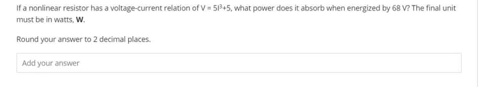 If a nonlinear resistor has a voltage-current relation of V = 513+5, what power does it absorb when energized by 68 V? The final unit
must be in watts, W.
Round your answer to 2 decimal places.
Add your answer
