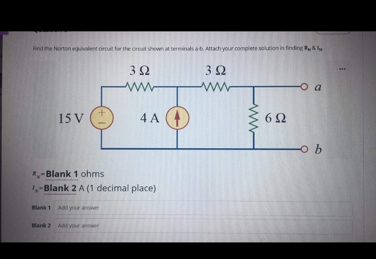 Find the Norton equivalent circuit for the circuit shown at terminals a-b. Attach your complete solution in finding RN & IN-
3Ω
3Ω
O a
15 V
4 A
6Ω
R-Blank 1 ohms
%3!
=Blank 2 A (1 decimal place)
Blank 1
Add your answer
Blank 2
Add your answer
