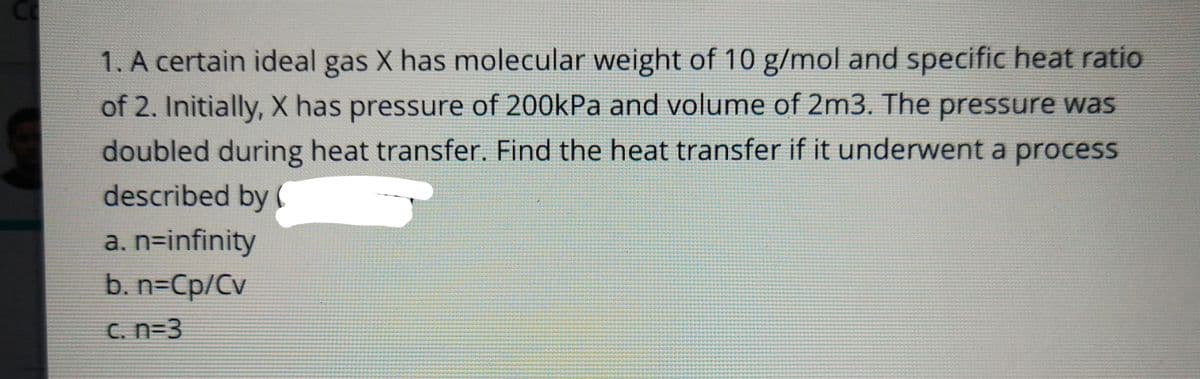 1. A certain ideal gas X has molecular weight of 10 g/mol and specific heat ratio
of 2. Initially, X has pressure of 200kPa and volume of 2m3. The pressure was
doubled during heat transfer. Find the heat transfer if it underwent a process
described by (
a. n=infinity
b. n=Cp/Cv
C. n=3
