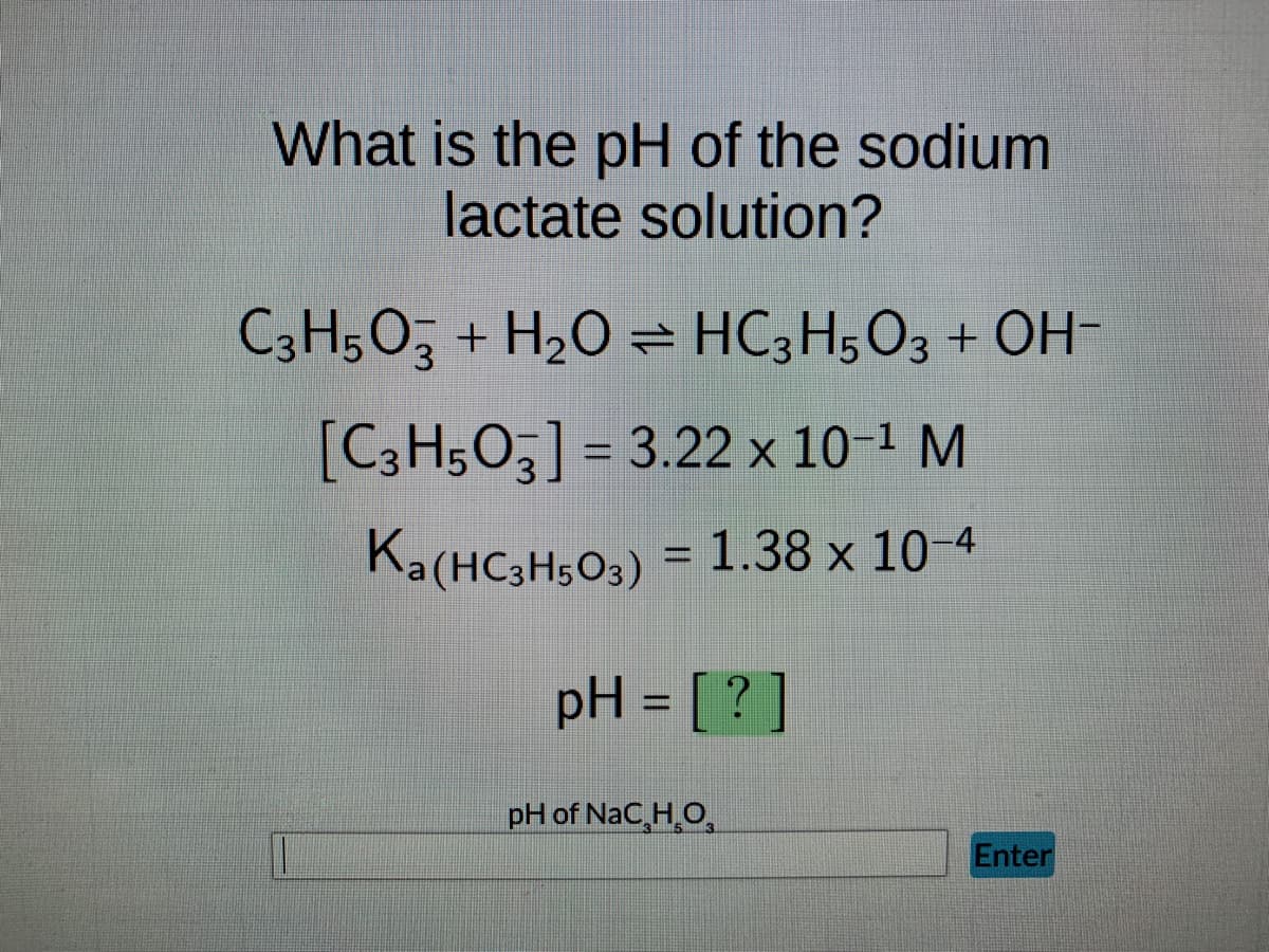 What is the pH of the sodium
lactate solution?
C3H5O3 + H₂O HC3H5O3 + OH-
[C3H5O3] = 3.22 x 10-¹ M
Ka(HC3H503)
= 1.38 x 10-4
pH = [?]
pH of NaC₂H₂O
Enter
