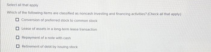 Select all that apply
Which of the following items are classified as noncash investing and financing activities? (Check all that apply.)
Conversion of preferred stock to common stock
Lease of assets in a long-term lease transaction
Repayment of a note with cash
Retirement of debt by issuing stock