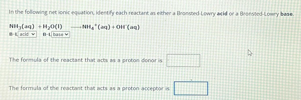In the following net ionic equation, identify each reactant as either a Bronsted-Lowry acid or a Bronsted-Lowry base.
NH3(aq) +H₂O(1)
NH4+(aq) +OH¯(aq)
B-L acid ✓ B-L base v
The formula of the reactant that acts as a proton donor is
The formula of the reactant that acts as a proton acceptor is
घ