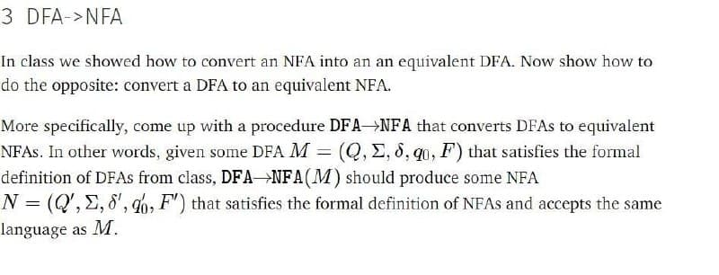 3 DFA->NFA
In class we showed how to convert an NFA into an an equivalent DFA. Now show how to
do the opposite: convert a DFA to an equivalent NFA.
More specifically, come up with a procedure DFA NFA that converts DFAs to equivalent
NFAS. In other words, given some DFA M = (Q, E, 8, q0, F) that satisfies the formal
definition of DFAS from class, DFA→NFA(M) should produce some NFA
N = (Q', E, 8', qb, F') that satisfies the formal definition of NFAS and accepts the same
language as M.
