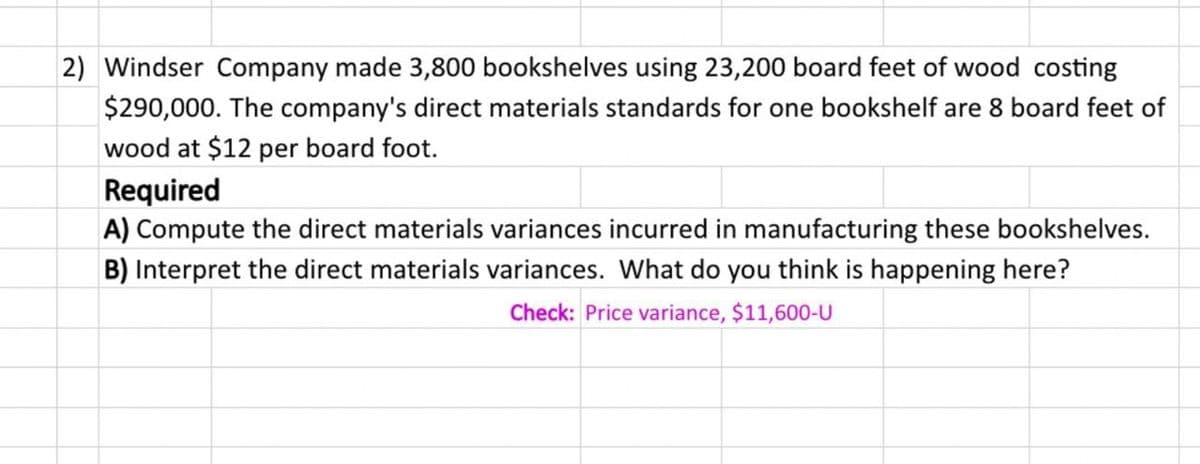 2) Windser Company made 3,800 bookshelves using 23,200 board feet of wood costing
$290,000. The company's direct materials standards for one bookshelf are 8 board feet of
wood at $12 per board foot.
Required
A) Compute the direct materials variances incurred in manufacturing these bookshelves.
B) Interpret the direct materials variances. What do you think is happening here?
Check: Price variance, $11,600-U