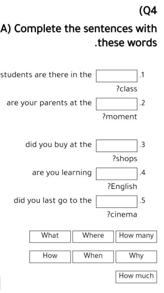 (Q4
A) Complete the sentences with
.these words
students are there in the
.1
?class
are your parents at the
?moment
did you buy at the
?shops
are you learning
?English
you last go to the
?cinema
What
How
did
Where
When
.2
.3
.4
.5
How many
Why
How much
