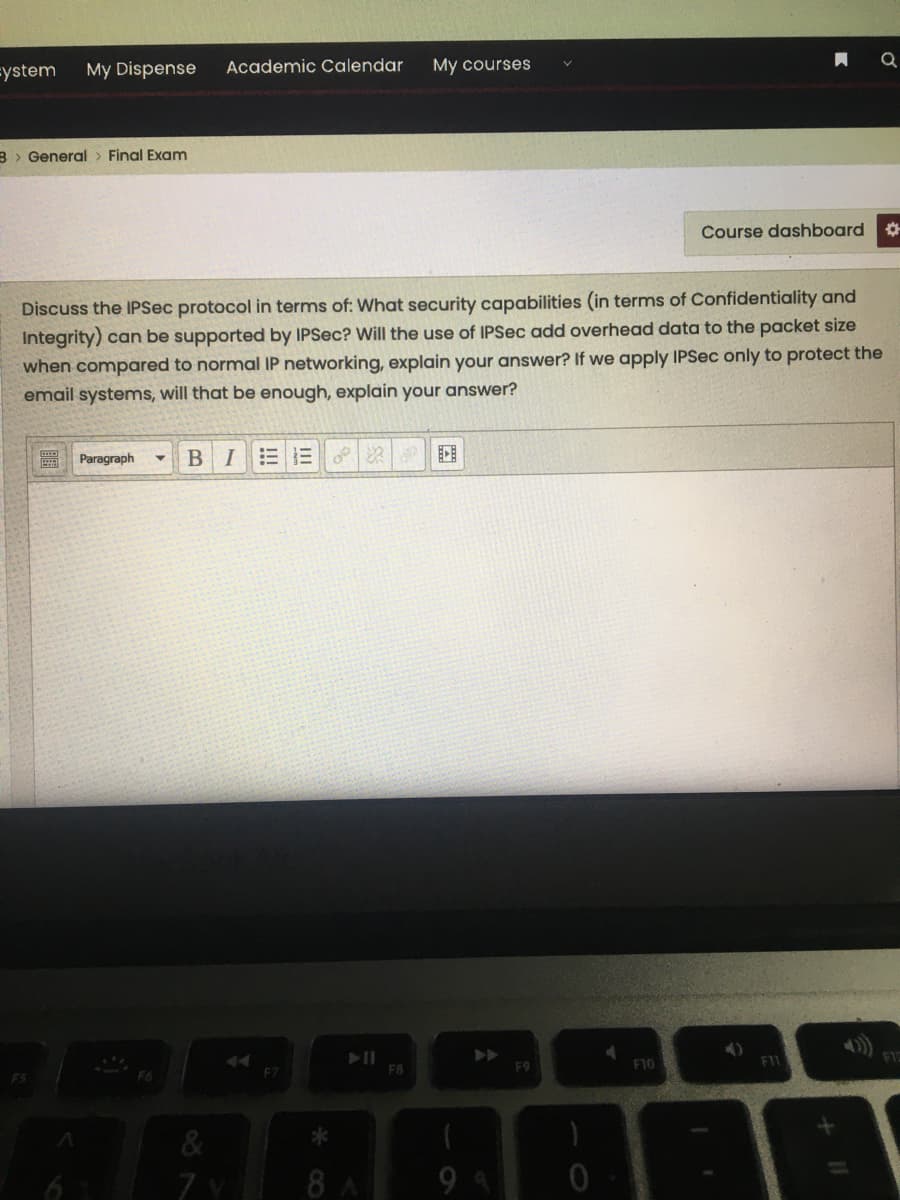 =ystem
My Dispense
Academic Calendar
My courses
B > General> Final Exam
Course dashboard
Discuss the IPSec protocol in terms of: What security capabilities (in terms of Confidentiality and
Integrity) can be supported by IPSec? Will the use of IPSec add overhead data to the packet size
when compared to normal IP networking, explain your answer? If we apply IPSec only to protect the
email systems, will that be enough, explain your answer?
圖 Paragraph
BIEE
F8
F9
F10
F6
FZ
7.
8 A
9 9
