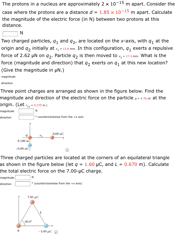 The protons in a nucleus are approximately 2 x 10-15 m apart. Consider the
case where the protons are a distance d = 1.85 × 10¬15 m apart. Calculate
the magnitude of the electric force (in N) between two protons at this
distance.
N
Two charged particles, q, and q2, are located on the x-axis, with q, at the
origin and q, initially at x, = 13.8 mm. In this configuration, q, exerts a repulsive
force of 2.62 µN on qɔ. Particle q, is then moved to x, = 17.4 mm. What is the
force (magnitude and direction) that q, exerts on q, at this new location?
(Give the magnitude in µN.)
magnitude
direction
Three point charges are arranged as shown in the figure below. Find the
magnitude and direction of the electric force on the particle q = 4.78 nc at the
origin. (Let r,2 = 0.270 m.)
magnitude
direction
° counterclockwise from the +x axis
6.00 nC
0.100 m
-3.00 nC
Three charged particles are located at the corners of an equilateral triangle
as shown in the figure below (let q = 1.60 µC, and L = 0.670 m). Calculate
the total electric force on the 7.00-µC charge.
magnitude
direction
° (counterclockwise from the +x axis)
7.00 µC
60.0°
-4.00 μC Ο
