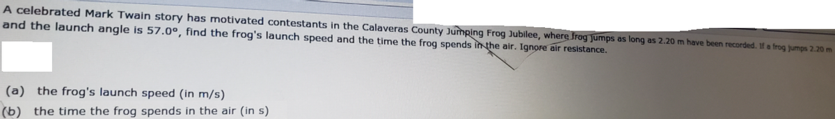A celebrated Mark Twain story has motivated contestants in the Calaveras County Jumping Frog Jubilee, where frog Jumps as long as 2.20 m have been recorded. If a frog jumps 2.20 m
and the launch angle is 57.0°, find the frog's launch speed and the time the frog spends inthe air. Ignore air resistance.
(a) the frog's launch speed (in m/s)
(b)
the time the frog spends in the air (in s)
