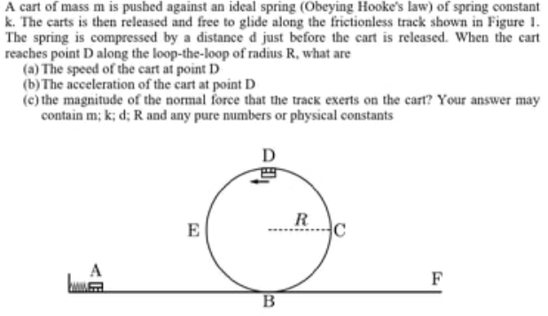 A cart of mass m is pushed against an ideal spring (Obeying Hooke's law) of spring constant
k. The carts is then released and free to glide along the frictionless track shown in Figure 1.
The spring is compressed by a distance d just before the cart is released. When the cart
reaches point D along the loop-the-loop of radius R, what are
(a) The speed of the cart at point D
(b)The acceleration of the cart at point D
(c) the magnitude of the normal force that the track exerts on the cart? Your answer may
contain m; k; d; R and any pure numbers or physical constants
R
E
A
F
B
