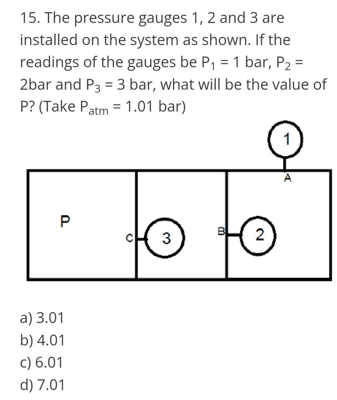 15. The pressure gauges 1, 2 and 3 are
installed on the system as shown. If the
readings of the gauges be P1 = 1 bar, P2 =
2bar and P3 = 3 bar, what will be the value of
P? (Take Patm = 1.01 bar)
%3D
A
P.
3
2
а) 3.01
b) 4.01
c) 6.01
d) 7.01
