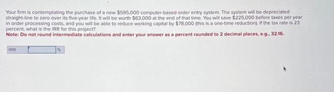 Your firm is contemplating the purchase of a new $595,000 computer-based order entry system. The system will be depreciated
straight-line to zero over its five-year life. It will be worth $63,000 at the end of that time. You will save $225,000 before taxes per year
in order processing costs, and you will be able to reduce working capital by $78,000 (this is a one-time reduction). If the tax rate is 23
percent, what is the IRR for this project?
Note: Do not round intermediate calculations and enter your answer as a percent rounded to 2 decimal places, e.g., 32.16.
IRR