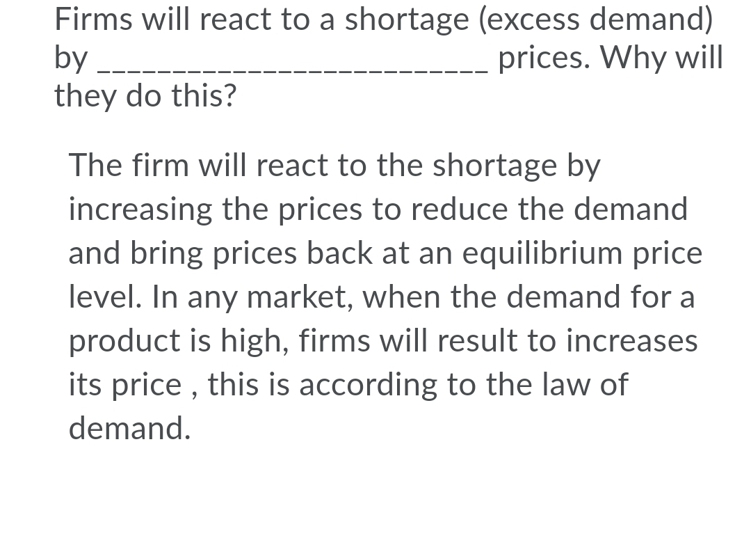 Firms will react to a shortage (excess demand)
by
they do this?
prices. Why will
The firm will react to the shortage by
increasing the prices to reduce the demand
and bring prices back at an equilibrium price
level. In any market, when the demand for a
product is high, firms will result to increases
its price , this is according to the law of
demand.
