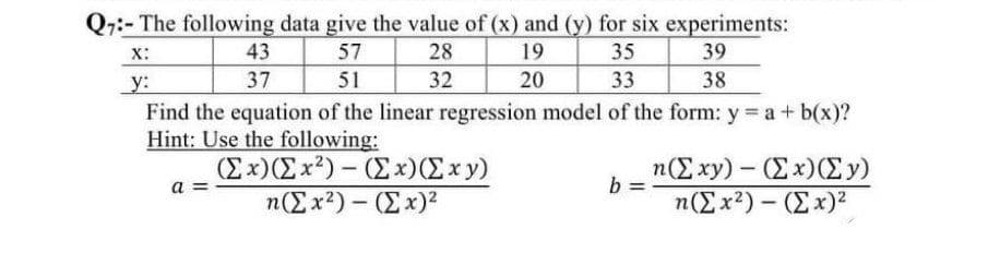 Q7:- The following data give the value of (x) and (y) for six experiments:
X:
57
28
19
35
39
51
y:
32
20
38
43
37
α=
Find the equation of the linear regression model of the form: y = a + b(x)?
Hint: Use the following:
(Σ x)(Σ x2) – (Σ x)(Σxy)
33
n(Σ x2) – (Σ x)2
-
b
n(Σ xy) – (Σ x)(Σy)
n(Σ x2) – (Σ x)2
