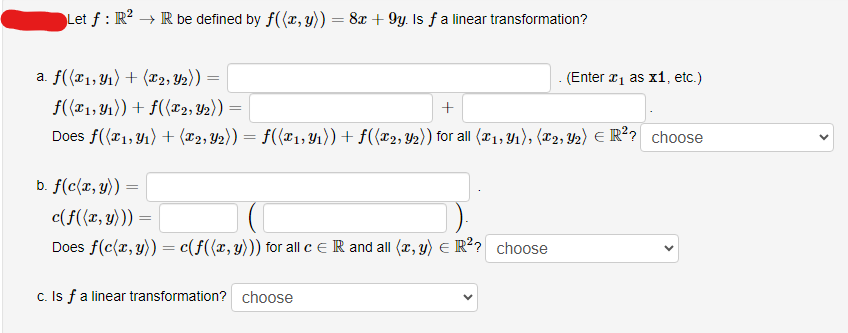 Let f: R² → R be defined by f((x, y)) = 8x +9y. Is f a linear transformation?
a. f((x1, y₁) + (x2, Y₂)) =
f((x1, y₁)) + f((x2, Y2)) =
+
Does f((x1, y₁) + (x2, Y₂)) = ƒ((X₁,Y₁)) + f((x2, y₂)) for all (x₁, y₁), (2, Y2) € R²? choose
E
b. f(c(x, y)):
c(f((x, y))) =
Does f(c(x, y)) = c(f((x, y))) for all c = R and all (x, y) = R²? choose
c. Is f a linear transformation? choose
. (Enter ₁ as x1, etc.)