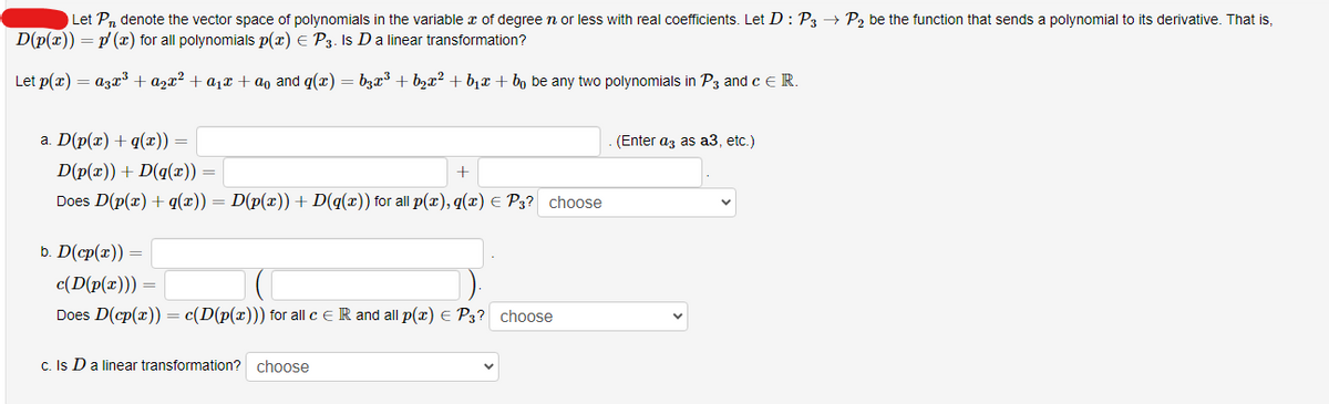 Let Pn denote the vector space of polynomials in the variable æ of degree n or less with real coefficients. Let D: P3 → P₂ be the function that sends a polynomial to its derivative. That is,
D(p(x)) = p/(x) for all polynomials p(x) = P3. Is D a linear transformation?
Let p(x) = a3x³ + ₂x² + a₁ + a and g(x) = b3x³ + b₂x² +₁ + bŋ be any two polynomials in P3 and c E R.
a. D(p(x) + q(x)) =
D(p(x)) + D(q(x)) =
Does D(p(x) + q(x)) = D(p(x)) + D(g(x)) for all p(x), q(x) = P3? choose
b. D(cp(r))=
+
c(D(p(x))) =
Does D(cp(x)) = c(D(p(x))) for all c ER and all p(x) = P3? choose
c. Is D a linear transformation? choose
(Enter a3 as a3, etc.)