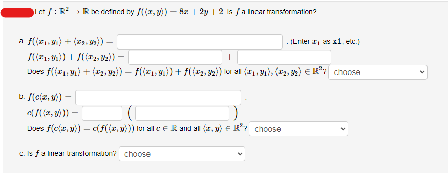 Let f : R² → R be defined by f((x, y)) = 8x +2y + 2. Is ƒ a linear transformation?
a. f((x₁, y₁) + (x2, Y2)):
b. f(c(x, y))
=
f((x1, y₁)) + f((x2, 2)):
+
Does f((x1, y₁) + (x2, Y2)) = f((x₁, Y₁)) + f((x2, y₂)) for all (x₁, Y₁), (X2, Y2) € R²? choose
=
c(f((x, y))) =
Does f(c(x, y)) = c(f((x, y))) for all c = R and all (x, y) = R²? choose
. (Enter ₁ as x1, etc.)
c. Is f a linear transformation? choose
<