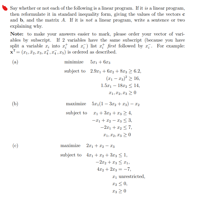 Say whether or not each of the following is a linear program. If it is a linear program,
then reformulate it in standard inequality form, giving the values of the vectors c
and b, and the matrix A. If it is not a linear program, write a sentence or two
explaining why.
Note: to make your answers easier to mark, please order your vector of vari-
ables by subscript. If 2 variables have the same subscript (because you have
split a variable x, into x and x) list x first followed by x. For example:
x¹ = (x1, T2, x3, x, x4, 25) is ordered as described.
(a)
(b)
(c)
minimize
subject to
maximize
subject to
5x1 + 6x3
2.9x1 + 6x2 +8x3 ≥ 6.2,
(x₁ - x3)² ≥ 16,
1.5x118x2 14,
X1, X2, X30
5x₁(1 - 3x2 + x3) - X₂
x₁ + 3x2 + x3 ≥ 4,
-X1 X2 X3 ≤ 3,
-2x1 + x₂ ≤ 7,
X1, X2, X3 20
maximize
2x1 + x2x3
subject to 4x₁ + x2 + 3x3 ≤ 1,
-2x2 + x3 ≤ 1,
4x2 + 2x3 = -7,
₁ unrestricted,
X₂ ≤ 0,
X3 ≥ 0