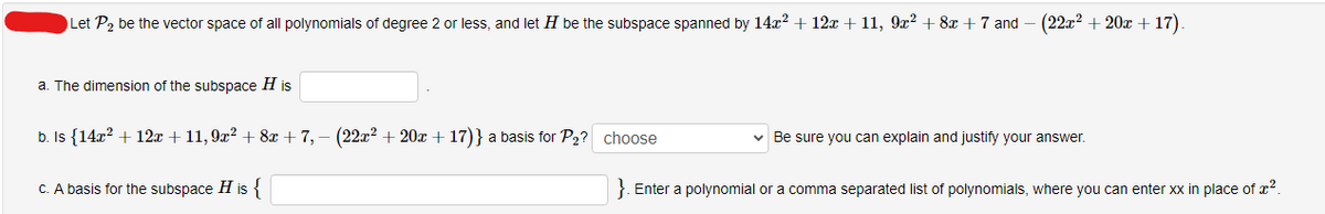 Let P₂ be the vector space of all polynomials of degree 2 or less, and let H be the subspace spanned by 14x² + 12x +11, 9x² + 8x +7 and - (22x² + 20x +17).
a. The dimension of the subspace His
b. Is {14x² + 12x + 11, 9x² + 8x +7, − (22x² + 20x +17)} a basis for P₂? choose
c. A basis for the subspace H is {
Be sure you can explain and justify your answer.
}. Enter a polynomial or a comma separated list of polynomials, where you can enter xx in place of ².