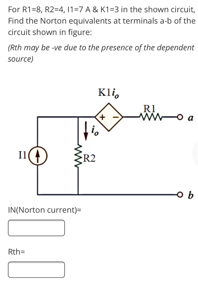 For R1=8, R2=4, 11=7 A & K1=3 in the shown circuit,
Find the Norton equivalents at terminals a-b of the
circuit shown in figure:
(Rth may be -ve due to the presence of the dependent
source)
Kli,
R1
i,
I1(4
R2
b
IN(Norton current)=
Rth=
