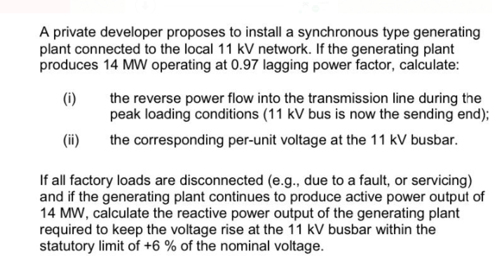 A private developer proposes to install a synchronous type generating
plant connected to the local 11 kV network. If the generating plant
produces 14 MW operating at 0.97 lagging power factor, calculate:
(i)
the reverse power flow into the transmission line during the
peak loading conditions (11 kV bus is now the sending end);
(ii)
the corresponding per-unit voltage at the 11 kV busbar.
If all factory loads are disconnected (e.g., due to a fault, or servicing)
and if the generating plant continues to produce active power output of
14 MW, calculate the reactive power output of the generating plant
required to keep the voltage rise at the 11 kV busbar within the
statutory limit of +6 % of the nominal voltage.
