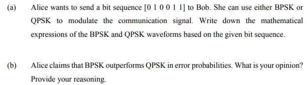 (a)
Alice wants to send a bit sequence [o 1 0 0 1 1] to Bob. She can use either BPSK or
QPSK to modulate the communication signal. Write down the mathematical
expressions of the BPSK and QPSK waveforms based on the given bit sequence.
(b)
Alice claims that BPSK outperforms QPSK in error probabilities. What is your opinion?
Provide your reasoning.
