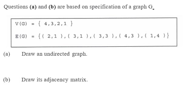 Questions (a) and (b) are based on specification of a graph G.
v (G)
{ 4,3,2,1 }
E (G) = {( 2,1 ),( 3,1 ),( 3,3 ),( 4,3 ), ( 1,4 )}
%3D
(a)
Draw an undirected graph.
(b)
Draw its adjacency matrix.

