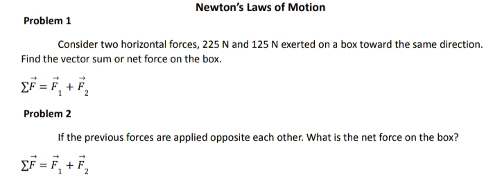 Newton's Laws of Motion
Problem 1
Consider two horizontal forces, 225 N and 125 N exerted on a box toward the same direction.
Find the vector sum or net force on the box.
EF = F, + F,
Problem 2
If the previous forces are applied opposite each other. What is the net force on the box?
EF = F, + F,
2
