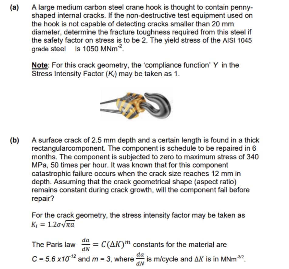 (a)
A large medium carbon steel crane hook is thought to contain penny-
shaped internal cracks. If the non-destructive test equipment used on
the hook is not capable of detecting cracks smaller than 20 mm
diameter, determine the fracture toughness required from this steel if
the safety factor on stress is to be 2. The yield stress of the AISI 1045
grade steel is 1050 MNm².
Note: For this crack geometry, the 'compliance function' Y in the
Stress Intensity Factor (K) may be taken as 1.
(b)
A surface crack of 2.5 mm depth and a certain length is found in a thick
rectangularcomponent. The component is schedule to be repaired in 6
months. The component is subjected to zero to maximum stress of 340
MPa, 50 times per hour. It was known that for this component
catastrophic failure occurs when the crack size reaches 12 mm in
depth. Assuming that the crack geometrical shape (aspect ratio)
remains constant during crack growth, will the component fail before
repair?
For the crack geometry, the stress intensity factor may be taken as
Κι = 1.2σπα
The Paris law
da
dN
C(AK) constants for the material are
C=5.6 x1012 and m = 3, where
da
dN
is m/cycle and AK is in MNm-3/2