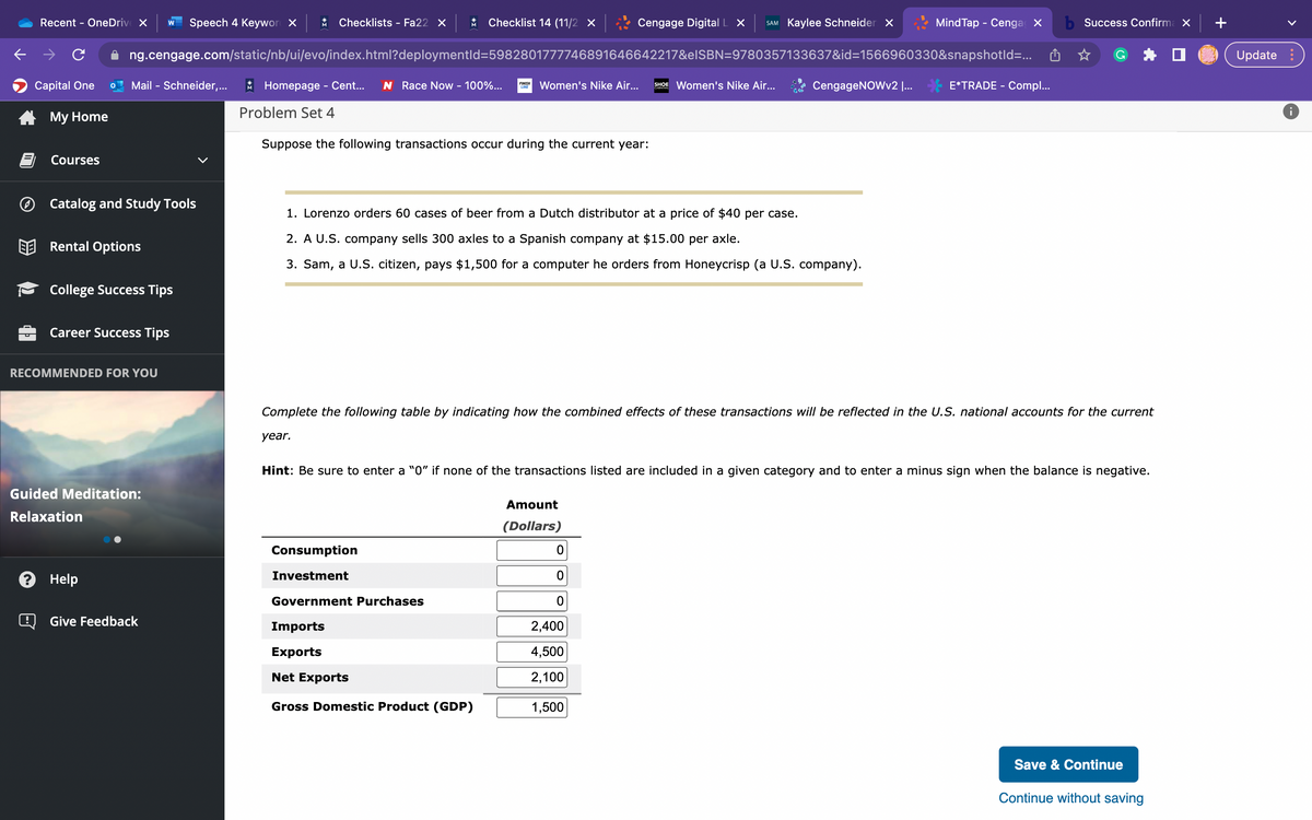 Recent - OneDrive X W Speech 4 Keyword X * Checklists - Fa22 X * Checklist 14 (11/2 X
ng.cengage.com/static/nb/ui/evo/index.html?deploymentId=5982801777746891646642217&eISBN=9780357133637&id=1566960330&snapshotId=...
Capital One
My Home
!
Courses
Mail - Schneider,...
Catalog and Study Tools
Rental Options
College Success Tips
Career Success Tips
RECOMMENDED FOR YOU
Guided Meditation:
Relaxation
? Help
Give Feedback
Homepage - Cent... N Race Now - 100%... LINE
FINISH
Problem Set 4
Suppose the following transactions occur during the current year:
Women's Nike Air... SHOE Women's Nike Air...
1. Lorenzo orders 60 cases of beer from a Dutch distributor at a price of $40 per case.
2. A U.S. company sells 300 axles to a Spanish company at $15.00 per axle.
3. Sam, a U.S. citizen, pays $1,500 for a computer he orders from Honeycrisp (a U.S. company).
Consumption
Investment
Government Purchases
Cengage Digital L X SAM Kaylee Schneider X
Imports
Exports
Net Exports
Gross Domestic Product (GDP)
Amount
(Dollars)
CengageNOWv2 I...
Complete the following table by indicating how the combined effects of these transactions will be reflected in the U.S. national accounts for the current
year.
0
Hint: Be sure to enter a "0" if none of the transactions listed are included in a given category and to enter a minus sign when the balance is negative.
0
2,400
4,500
2,100
1,500
MindTap - Cenga X
E*TRADE - Compl...
b Success Confirma X
Save & Continue
Continue without saving
Update:
8