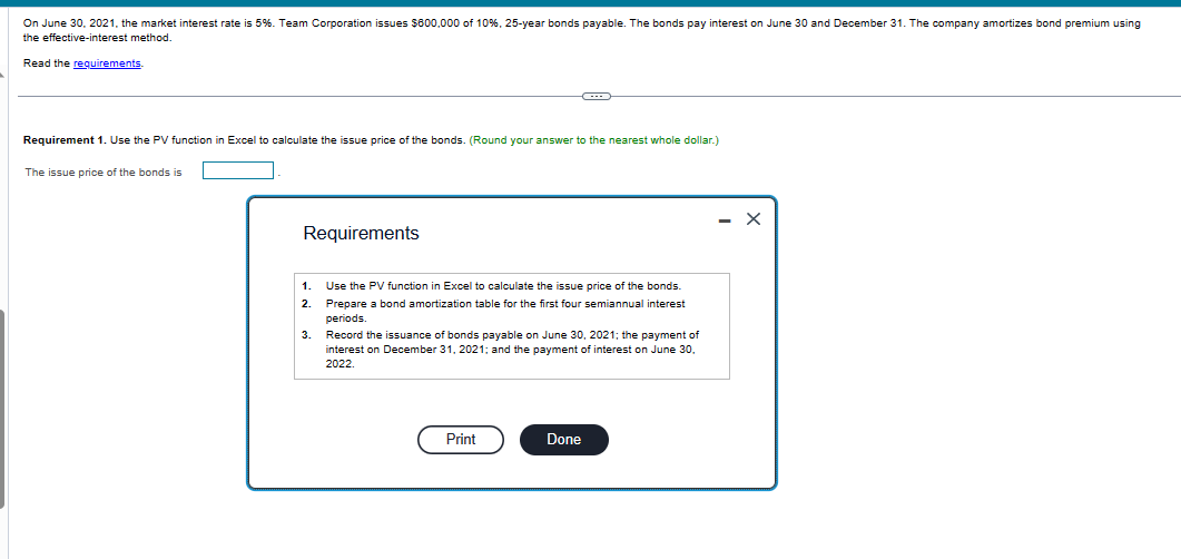 On June 30, 2021, the market interest rate is 5%. Team Corporation issues $600,000 of 10%, 25-year bonds payable. The bonds pay interest on June 30 and December 31. The company amortizes bond premium using
the effective-interest method.
Read the requirements
Requirement 1. Use the PV function in Excel to calculate the issue price of the bonds. (Round your answer to the nearest whole dollar.)
The issue price of the bonds is
Requirements
1
2
3.
Use the PV function Excel to calculate the issue price of the bonds.
Prepare a bond amortization table for the first four semiannual interest
periods.
Record the issuance of bonds payable on June 30, 2021; the payment of
interest on December 31, 2021; and the payment of interest on June 30,
2022.
Print
Done