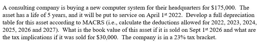 A consulting company is buying a new computer system for their headquarters for $175,000. The
asset has a life of 5 years, and it will be put to service on April 1st 2022. Develop a full depreciation
table for this asset according to MACRS (i.e., calculate the deductions allowed for 2022, 2023, 2024,
2025, 2026 and 2027). What is the book value of this asset if it is sold on Sept 1st 2026 and what are
the tax implications if it was sold for $30,000. The company is in a 23% tax bracket.
