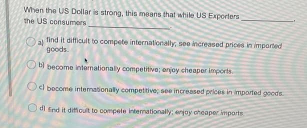When the US Dollar is strong, this means that while US Exporters
the US consumers
a)
find it difficult to compete internationally; see increased prices in imported
goods.
O b) become internationally competitive; enjoy cheaper imports.
Oc) become internationally competitive; see increased prices in imported goods.
d) find it difficult to compete internationally; enjoy cheaper imports.
