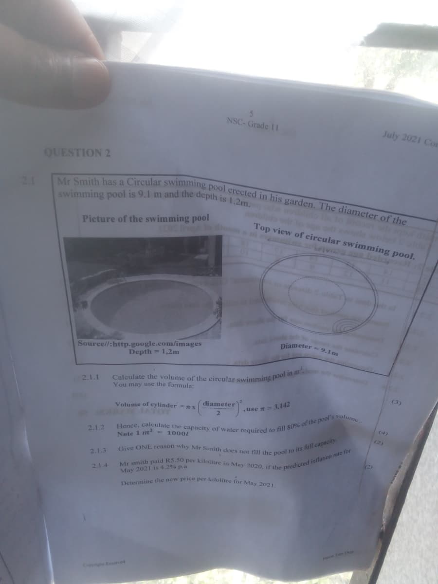 Determine the new price per kilolitre for May 2021.
swimming pool is 9.1 m and the depth is 1.2m. nblido lle to b
Mr Smith has a Circular swimming pool erected in his garden. The diameter of the
Calculate the volume of the circular swimming pool in m.
NSC- Grade 1 I
July 2021 Con
QUESTION 2
2.1
oblido olo ogn or eode wolod S olde
Picture of the swimming pool
Top view of circular swimming pool.
piameter = 9.1m
Source//:http.google.com/images
Depth = 1,2m
2.1.1
You may use the formula:
(3)
diameter
Volume of cylinder =nx
ATOT
use 7 = 3,142
(4)
2.1.2
1000/
Note 1 m3
(2)
2.1.3
(2)
2.1.4
May 2021 is 4.2% p.a
P Fum Oer
Copyrigh Reser ed
