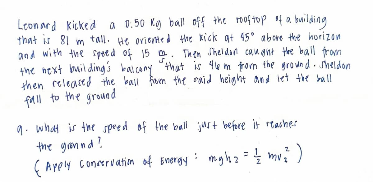 Leonard Kicked a 0:50 Kg ball off the roof top of a building
that is 81 m tall. He oriented the kick at 45° above the horizon
and with the speed of 15 m. Then Sheldon caught the ball from
the next building's balcony that is 46 m from the ground. Sheldon
then released the ball from the said height and let the ball
fall to the ground
9. what is the speed of the ball just before it reaches
the ground?
(Apply conservation of Energy
= mgh 2 = 1/2 mv ²2² )
