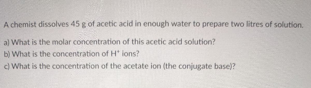 chemist dissolves 45 g of acetic acid in enough water to prepare two litres of solution.
a) What is the molar concentration of this acetic acid solution?
b) What is the concentration of H* ions?
c) What is the concentration of the acetate ion (the conjugate base)?