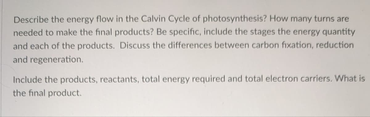 Describe the energy flow in the Calvin Cycle of photosynthesis? How many turns are
needed to make the final products? Be specific, include the stages the energy quantity
and each of the products. Discuss the differences between carbon fixation, reduction
and regeneration.
Include the products, reactants, total energy required and total electron carriers. What is
the final product.