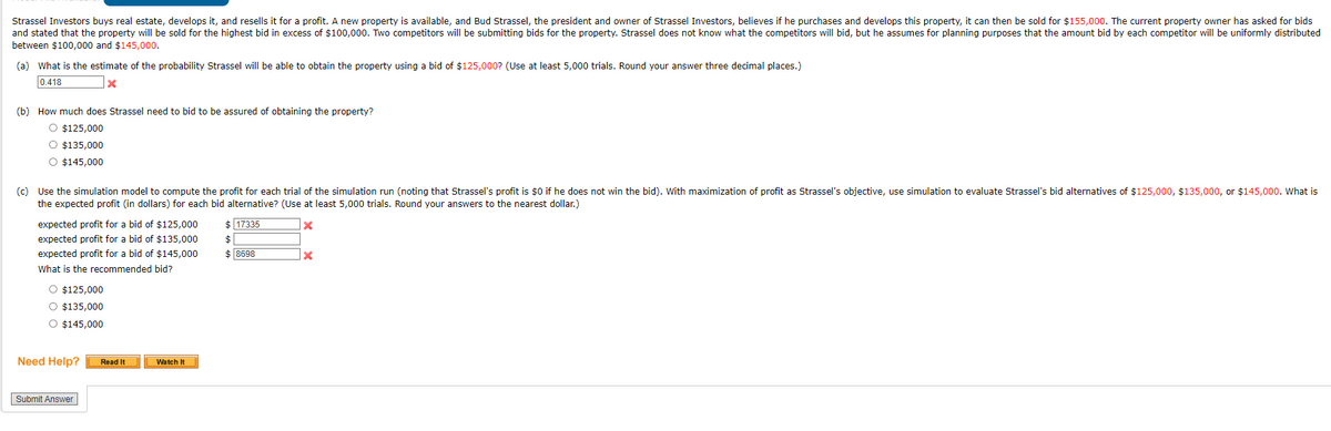 Strassel Investors buys real estate, develops it, and resells it for a profit. A new property is available, and Bud Strassel, the president and owner of Strassel Investors, believes if he purchases and develops this property, it can then be sold for $155,000. The current property owner has asked for bids
and stated that the property will be sold for the highest bid in excess of $100,000. Two competitors will be submitting bids for the property. Strassel does not know what the competitors will bid, but he assumes for planning purposes that the amount bid by each competitor will be uniformly distributed
between $100,000 and $145,000.
(a) What is the estimate of the probability Strassel will be able to obtain the property using a bid of $125,000? (Use at least 5,000 trials. Round your answer three decimal places.)
0.418
(b) How much does Strassel need to bid to be assured of obtaining the property?
O $125,000
O $135,000
O $145,000
(c) Use the simulation model to compute the profit for each trial of the simulation run (noting that Strassel's profit is $0 if he does not win the bid). With maximization of profit as Strassel's objective, use simulation to evaluate Strassel's bid alternatives of $125,000, $135,000, or $145,000. What is
the expected profit (in dollars) for each bid alternative? (Use at least 5,000 trials. Round your answers to the nearest dollar.)
x
expected profit for a bid of $125,000
expected profit for a bid of $135,000
expected profit for a bid of $145,000
What is the recommended bid?
O $125,000
O $135,000
O $145,000
Need Help? Read It
Submit Answer
Watch It
$ 17335
$
$ 8698
x