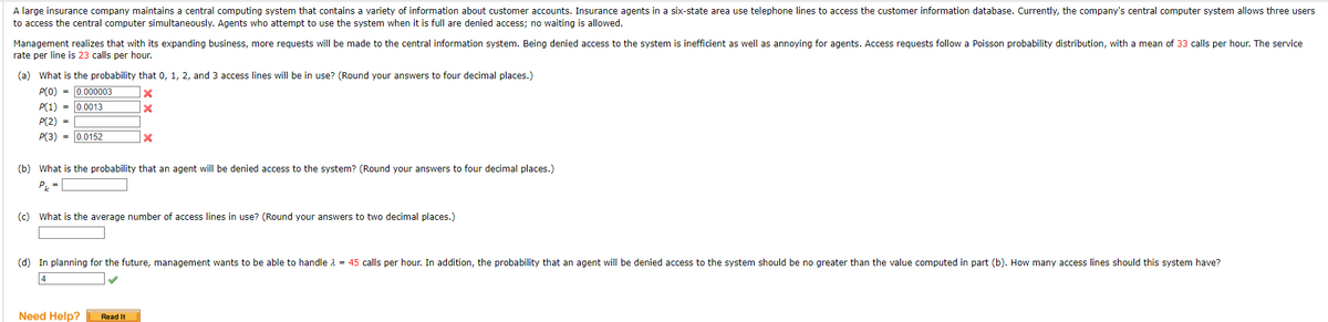 A large insurance company maintains a central computing system that contains a variety of information about customer accounts. Insurance agents in a six-state area use telephone lines to access the customer information database. Currently, the company's central computer system allows three users
to access the central computer simultaneously. Agents who attempt to use the system when it is full are denied access; no waiting is allowed.
Management realizes that with its expanding business, more requests will be made to the central information system. Being denied access to the system is inefficient as well as annoying for agents. Access requests follow a Poisson probability distribution, with a mean of 33 calls per hour. The service
rate per line is 23 calls per hour.
(a) What is the probability that 0, 1, 2, and 3 access lines will be in use? (Round your answers to four decimal places.)
P(0) = 0.000003
x
P(1) = 0.0013
X
P(2) =
P(3) 0.0152
X
(b) What is the probability that an agent will be denied access to the system? (Round your answers to four decimal places.)
Pk =
(c) What is the average number of access lines in use? (Round your answers to two decimal places.)
(d) In planning for the future, management wants to be able to handle λ = 45 calls per hour. In addition, the probability that an agent will be denied access to the system should be no greater than the value computed in part (b). How many access lines should this system have?
4
Need Help? Read It