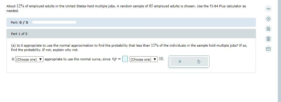 About 12% of employed adults in the United States held multiple jobs. A random sample of 65 employed adults is chosen. Use the TI-84 Plus calculator as
needed.
Part: 0 / 5
Part 1 of 5
(a) Is it appropriate to use the normal approximation to find the probability that less than 15% of the individuals in the sample hold multiple jobs? If so,
find the probability. If not, explain why not.
It (Choose one) appropriate to use the normal curve, since np =
(Choose one) 10.
X
Ś
00
B
9