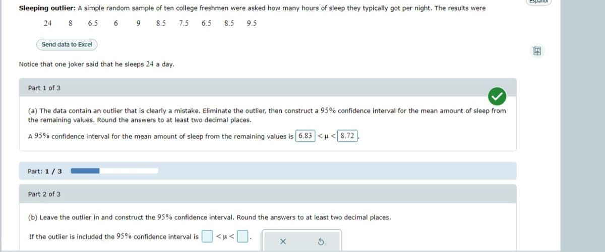 Sleeping outlier: A simple random sample of ten college freshmen were asked how many hours of sleep they typically got per night. The results were
24 8
6.5
6 9
8.5 7.5
6.5 8.5 9.5
Send data to Excel
Notice that one joker said that he sleeps 24 a day.
Part 1 of 3
(a) The data contain an outlier that is clearly a mistake. Eliminate the outlier, then construct a 95% confidence interval for the mean amount of sleep from
the remaining values. Round the answers to at least two decimal places.
A 95% confidence interval for the mean amount of sleep from the remaining values is 6.83 <μ< 8.72
Part: 1/3
Part 2 of 3
(b) Leave the outlier in and construct the 95% confidence interval. Round the answers to at least two decimal places.
If the outlier is included the 95% confidence interval is
VFW
X