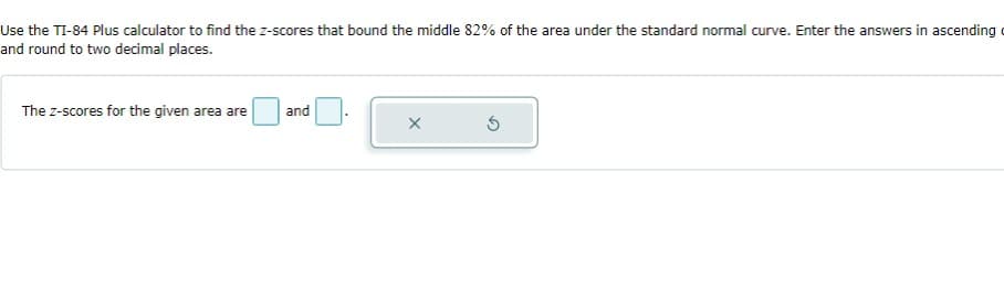 Use the TI-84 Plus calculator to find the z-scores that bound the middle 82% of the area under the standard normal curve. Enter the answers in ascending
and round to two decimal places.
The z-scores for the given area are
and
X