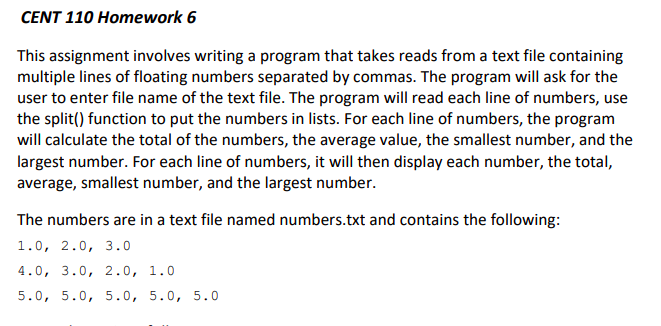 CENT 110 Homework 6
This assignment involves writing a program that takes reads from a text file containing
multiple lines of floating numbers separated by commas. The program will ask for the
user to enter file name of the text file. The program will read each line of numbers, use
the split() function to put the numbers in lists. For each line of numbers, the program
will calculate the total of the numbers, the average value, the smallest number, and the
largest number. For each line of numbers, it will then display each number, the total,
average, smallest number, and the largest number.
The numbers are in a text file named numbers.txt and contains the following:
1.0, 2.0, 3.0
4.0, 3.0, 2.0, 1.0
5.0, 5.0, 5.0, 5.0, 5.0
