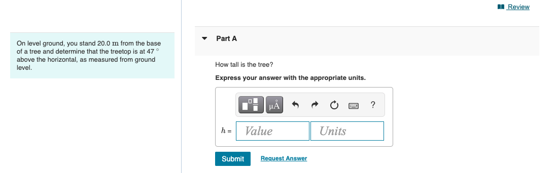On level ground, you stand 20.0 m from the base
of a tree and determine that the treetop is at 47
above the horizontal, as measured from ground
level.
Part A
How tall is the tree?
Express your answer with the appropriate units.
h =
μA
Value
Submit
Request Answer
Units
?
Review