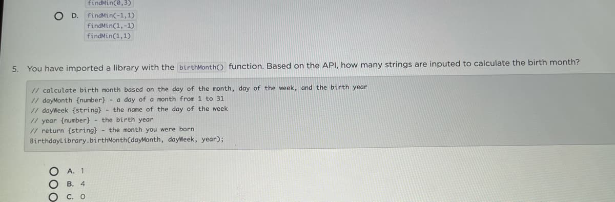 findMin(0,3)
O D. findMin(-1,1)
findMin(1,-1)
findMin(1,1)
5.
You have imported a library with the birthMonth() function. Based on the API, how many strings are inputed to calculate the birth month?
// calculate birth month based on the day of the month, day of the week, and the birth year
// dayMonth {number} - a day of a month from 1 to 31
// dayWeek {string} - the name of the day of the week
// year {number} - the birth year
// return {string} - the month you were born
BirthdayLibrary.birthMonth(dayMonth, dayWeek, year);
A. 1
В. 4
000
