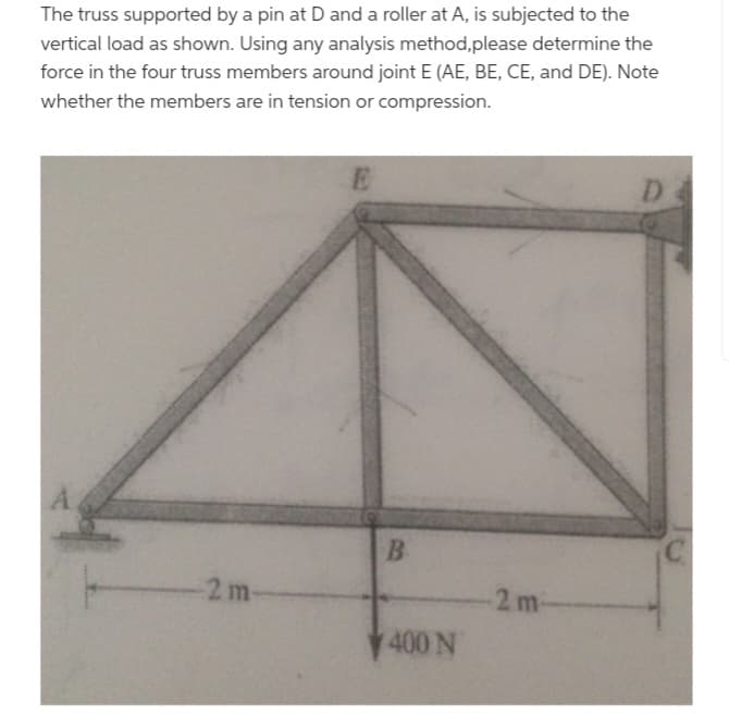 The truss supported by a pin at D and a roller at A, is subjected to the
vertical load as shown. Using any analysis method, please determine the
force in the four truss members around joint E (AE, BE, CE, and DE). Note
whether the members are in tension or compression.
A
-2 m-
E
B
400 N
2 m
D